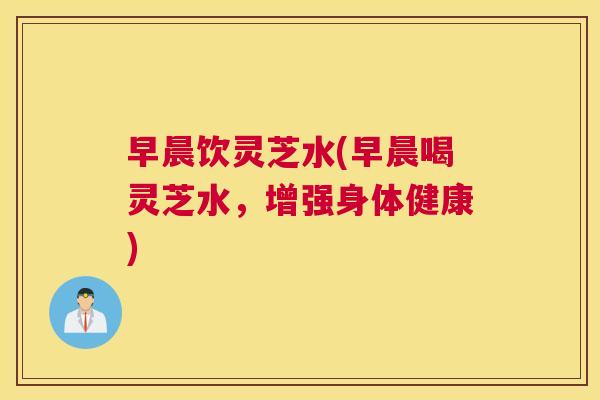 早晨饮灵芝水(早晨喝灵芝水,增强身体健康) 早晨饮灵芝水(早晨喝灵芝水,增强身体健康)