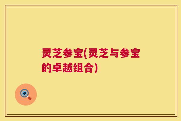 灵芝参宝(灵芝与参宝的卓越组合)
