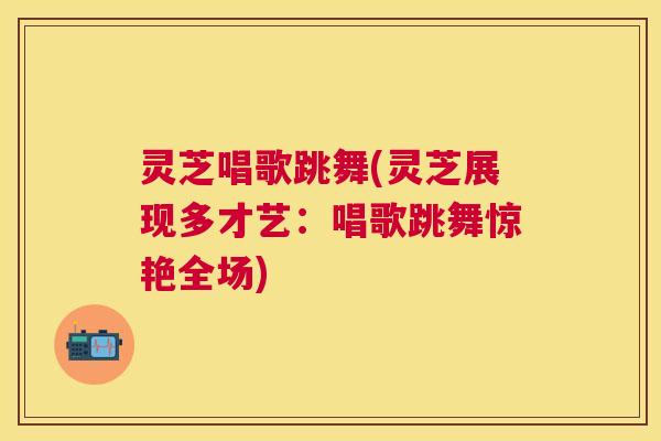 灵芝唱歌跳舞(灵芝展现多才艺:唱歌跳舞惊艳全场) 灵芝唱歌跳舞(灵芝展现多才艺:唱歌跳舞惊艳全场)