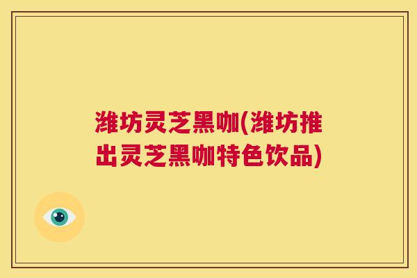 潍坊灵芝黑咖(潍坊推出灵芝黑咖特色饮品) 潍坊灵芝黑咖(潍坊推出灵芝黑咖特色饮品)