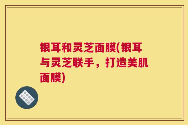 银耳和灵芝面膜(银耳与灵芝联手，打造美肌面膜)
