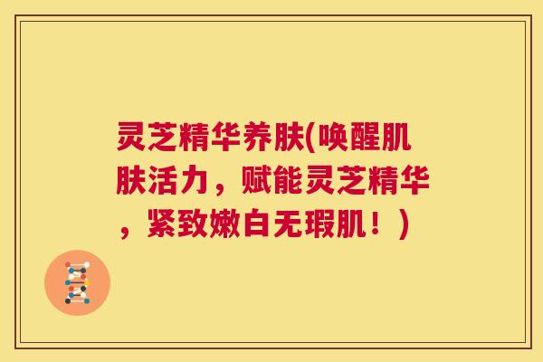 灵芝精华养肤(唤醒肌肤活力，赋能灵芝精华，紧致嫩白无瑕肌！)