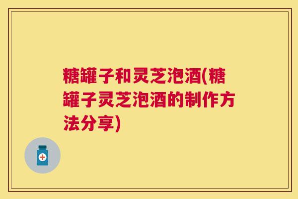 糖罐子和灵芝泡酒(糖罐子灵芝泡酒的制作方法分享)