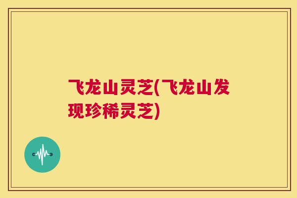 飞龙山灵芝(飞龙山发现珍稀灵芝)