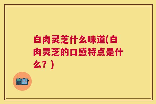 白肉灵芝什么味道(白肉灵芝的口感特点是什么？)