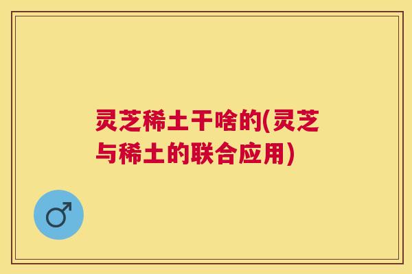 灵芝稀土干啥的(灵芝与稀土的联合应用)