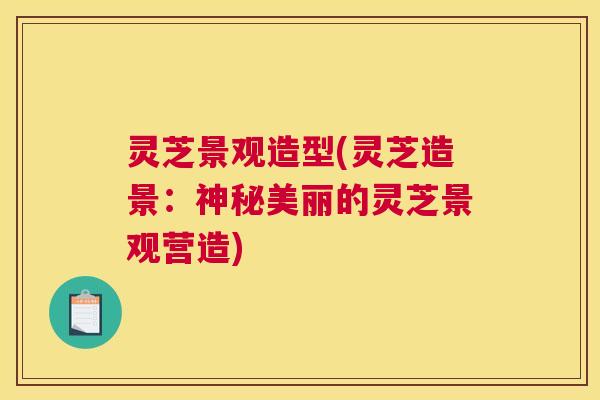 灵芝景观造型(灵芝造景：神秘美丽的灵芝景观营造)