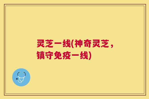 灵芝一线(神奇灵芝，镇守免疫一线)