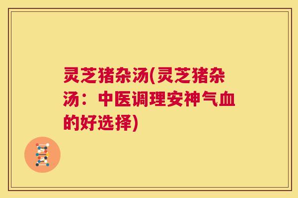 灵芝猪杂汤(灵芝猪杂汤：中医调理安神气血的好选择)