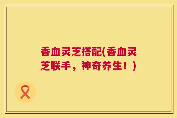 香血灵芝搭配(香血灵芝联手，神奇养生！)