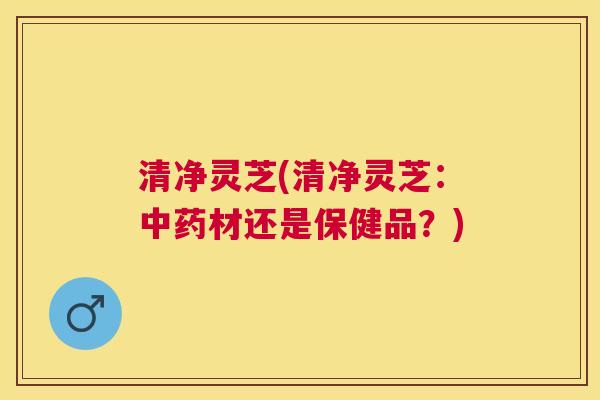 清净灵芝(清净灵芝：中药材还是保健品？)