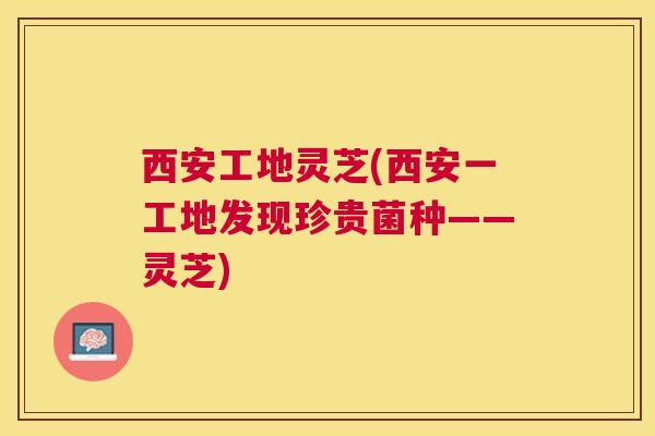 西安工地灵芝(西安一工地发现珍贵菌种——灵芝)