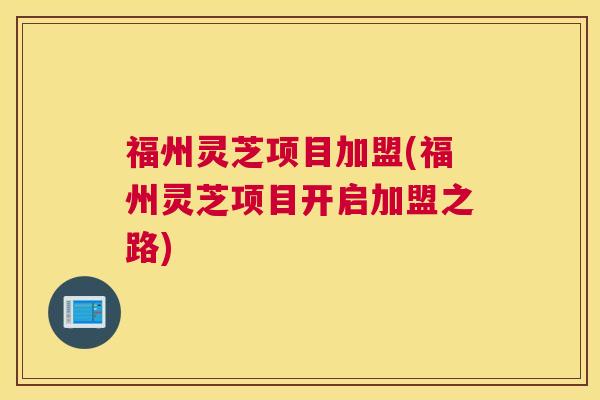 福州灵芝项目加盟(福州灵芝项目开启加盟之路)