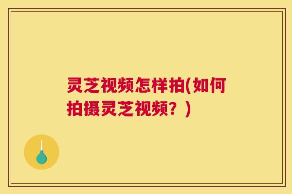 灵芝视频怎样拍(如何拍摄灵芝视频?) 灵芝视频怎样拍(如何拍摄灵芝视频?)