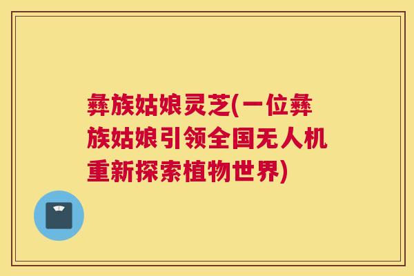 彝族姑娘灵芝(一位彝族姑娘引领全国无人机重新探索植物世界)