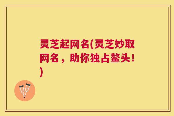 灵芝起网名(灵芝妙取网名，助你独占鳌头！)