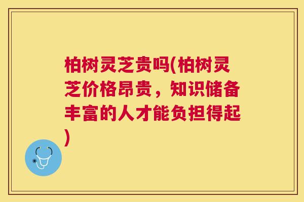 柏树灵芝贵吗(柏树灵芝价格昂贵，知识储备丰富的人才能负担得起)