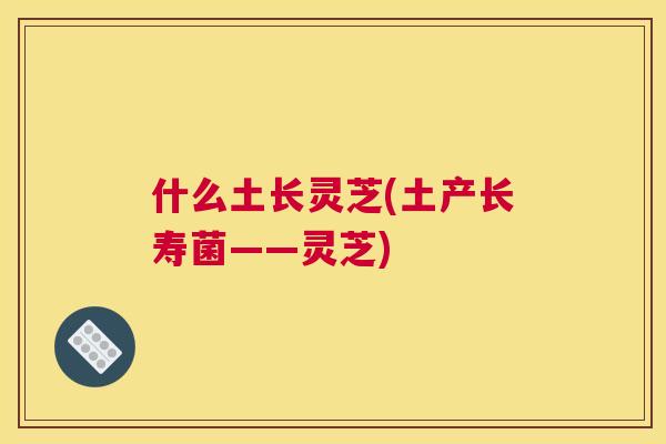 什么土长灵芝(土产长寿菌——灵芝)