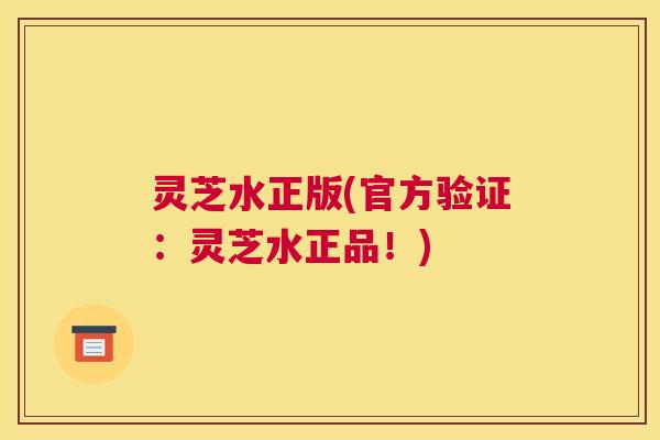灵芝水正版(官方验证：灵芝水正品！)