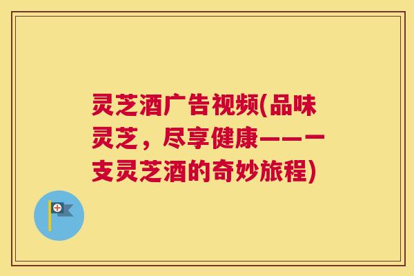 灵芝酒广告视频(品味灵芝，尽享健康——一支灵芝酒的奇妙旅程)