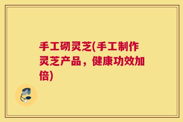 手工砌灵芝(手工制作灵芝产品，健康功效加倍)