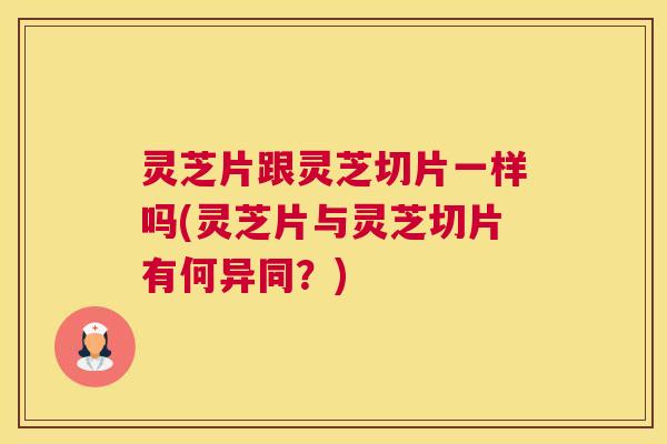 灵芝片跟灵芝切片一样吗(灵芝片与灵芝切片有何异同？)