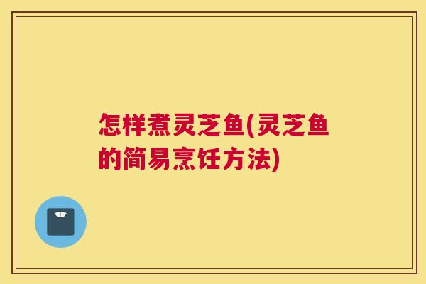 怎样煮灵芝鱼(灵芝鱼的简易烹饪方法)