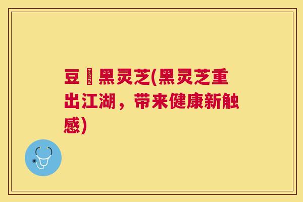豆渼黑灵芝(黑灵芝重出江湖，带来健康新触感)