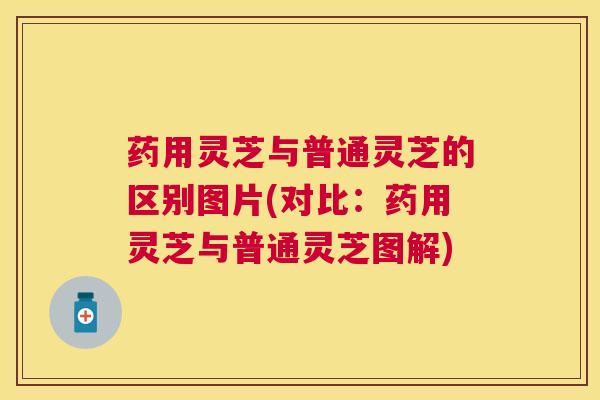 药用灵芝与普通灵芝的区别图片(对比：药用灵芝与普通灵芝图解)