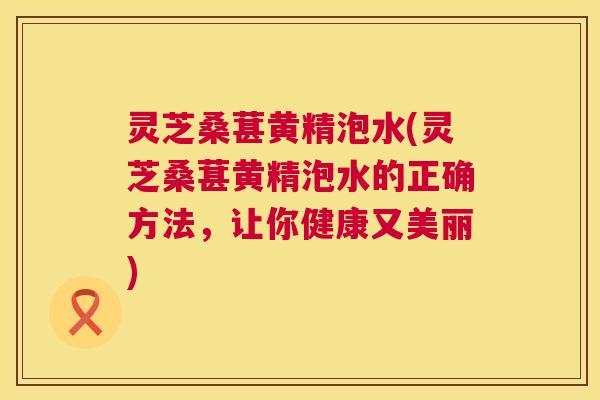 灵芝桑葚黄精泡水(灵芝桑葚黄精泡水的正确方法,让你健康又美丽) 灵芝桑葚黄精泡水(灵芝桑葚黄精泡水的正确方法,让你健康又美丽)