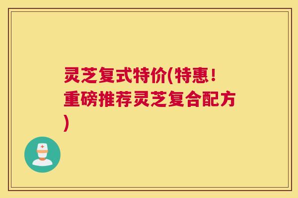 灵芝复式特价(特惠！重磅推荐灵芝复合配方)