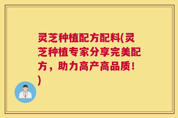 灵芝种植配方配料(灵芝种植专家分享完美配方，助力高产高品质！)