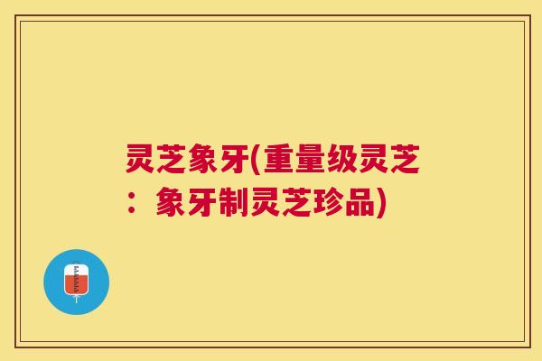 灵芝象牙(重量级灵芝：象牙制灵芝珍品)