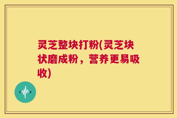 灵芝整块打粉(灵芝块状磨成粉，营养更易吸收)