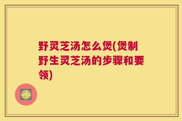 野灵芝汤怎么煲(煲制野生灵芝汤的步骤和要领)