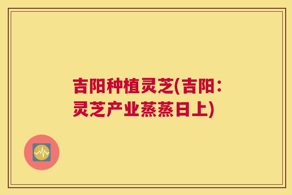 吉阳种植灵芝(吉阳：灵芝产业蒸蒸日上)