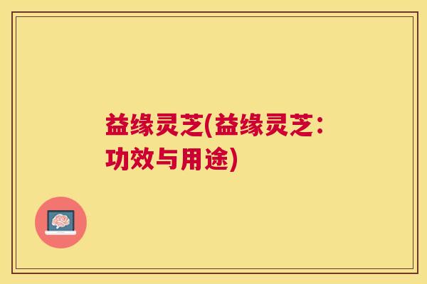 益缘灵芝(益缘灵芝：功效与用途)