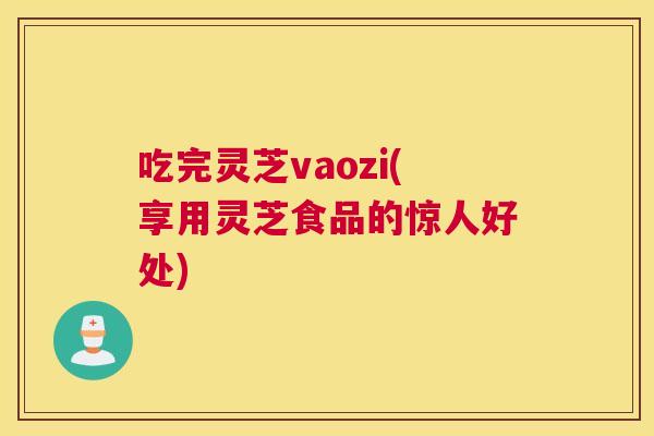 吃完灵芝vaozi(享用灵芝食品的惊人好处)