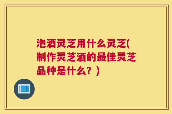 泡酒灵芝用什么灵芝(制作灵芝酒的最佳灵芝品种是什么？)