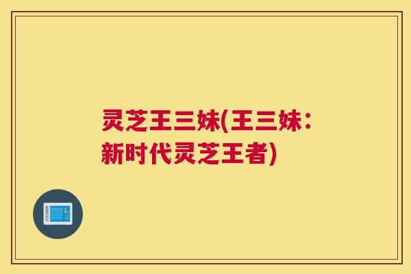灵芝王三妹(王三妹:新时代灵芝王者) 灵芝王三妹(王三妹:新时代灵芝王者)