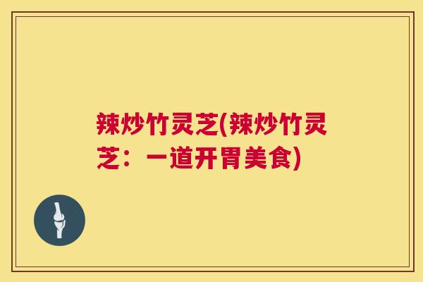 辣炒竹灵芝(辣炒竹灵芝：一道开胃美食)