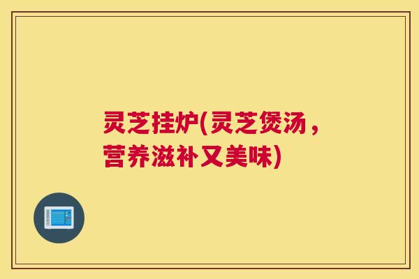 灵芝挂炉(灵芝煲汤，营养滋补又美味)