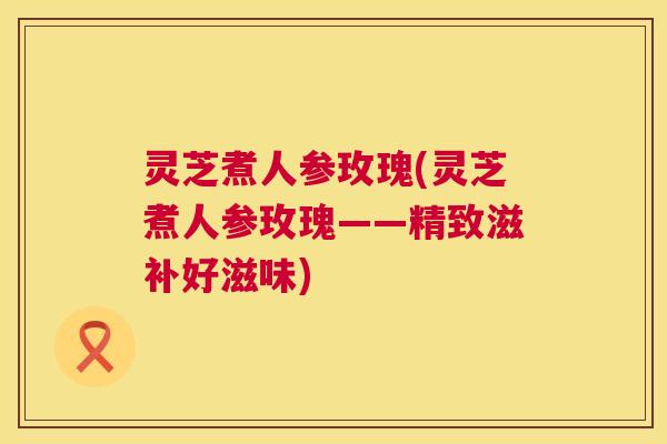 灵芝煮人参玫瑰(灵芝煮人参玫瑰——精致滋补好滋味)
