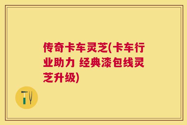 传奇卡车灵芝(卡车行业助力 经典漆包线灵芝升级)