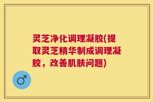 灵芝净化调理凝胶(提取灵芝精华制成调理凝胶，改善肌肤问题)