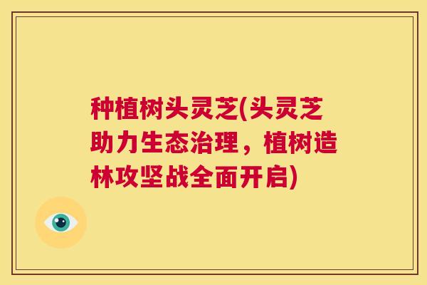 种植树头灵芝(头灵芝助力生态治理，植树造林攻坚战全面开启)