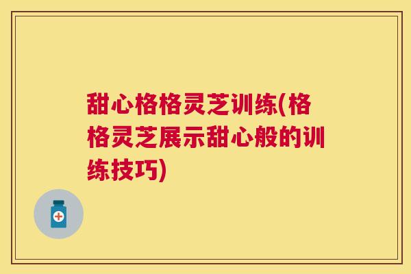 甜心格格灵芝训练(格格灵芝展示甜心般的训练技巧)