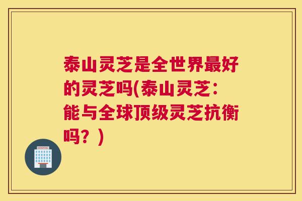 泰山灵芝是全世界最好的灵芝吗(泰山灵芝：能与全球顶级灵芝抗衡吗？)