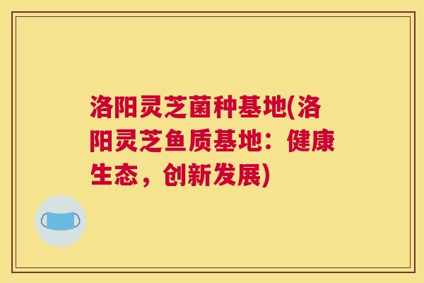 洛阳灵芝菌种基地(洛阳灵芝鱼质基地：健康生态，创新发展)