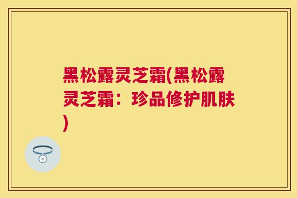 黑松露灵芝霜(黑松露灵芝霜：珍品修护肌肤)